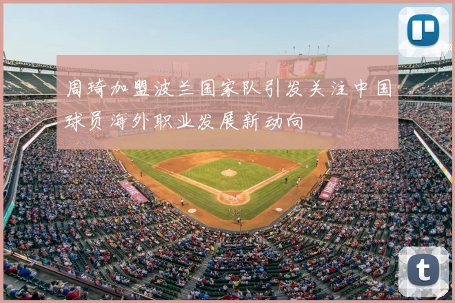 周琦加盟波兰国家队引发关注中国球员海外职业发展新动向