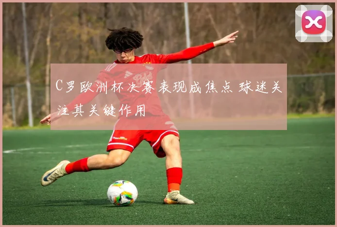 C罗欧洲杯决赛表现成焦点 球迷关注其关键作用
