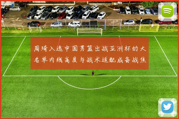 周琦入选中国男篮出战亚洲杯的大名单内线高度与战术适配成备战焦点