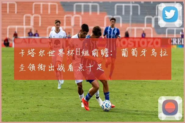 卡塔尔世界杯H组前瞻:葡萄牙乌拉圭领衔出战看点十足