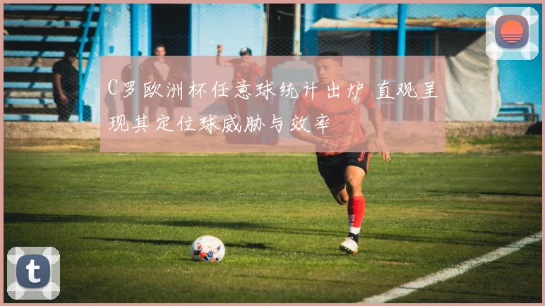 C罗欧洲杯任意球统计出炉 直观呈现其定位球威胁与效率