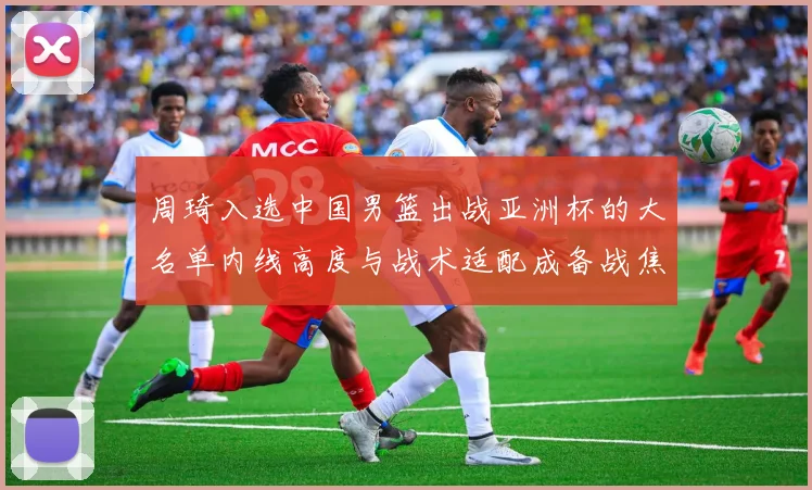 周琦入选中国男篮出战亚洲杯的大名单内线高度与战术适配成备战焦点