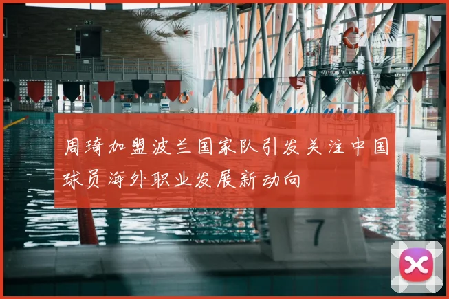 周琦加盟波兰国家队引发关注中国球员海外职业发展新动向