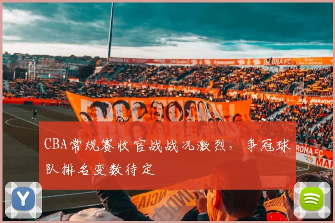 CBA常规赛收官战战况激烈，争冠球队排名变数待定