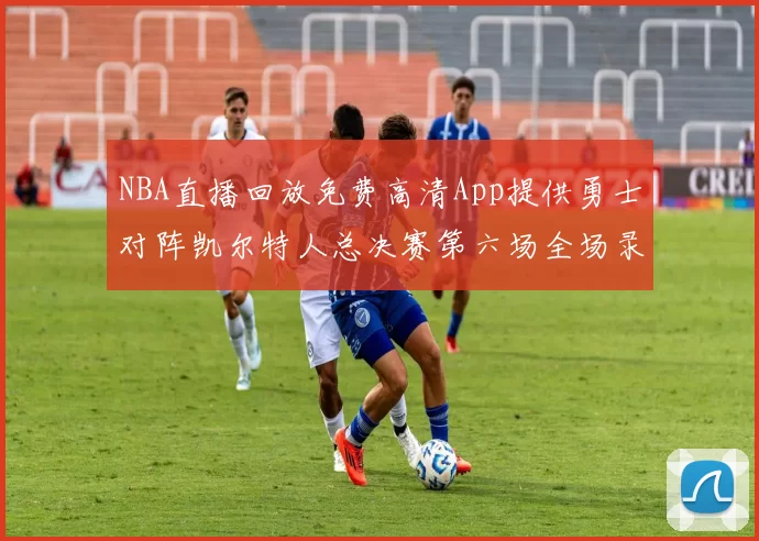 NBA直播回放免费高清App提供勇士对阵凯尔特人总决赛第六场全场录像与数据统计