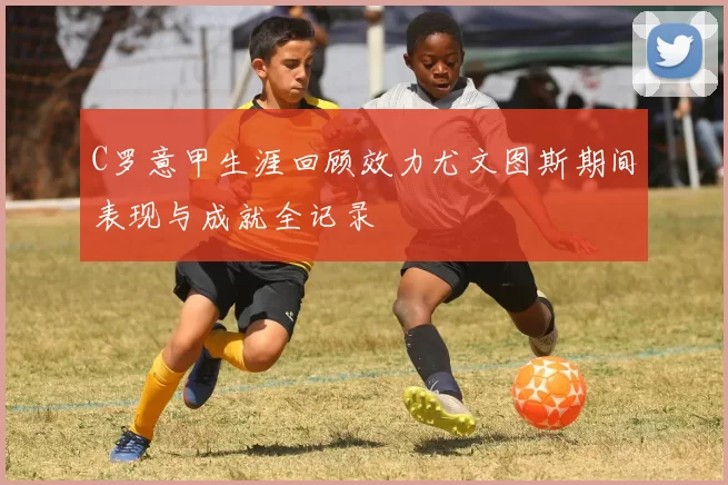 C罗意甲生涯回顾效力尤文图斯期间表现与成就全记录