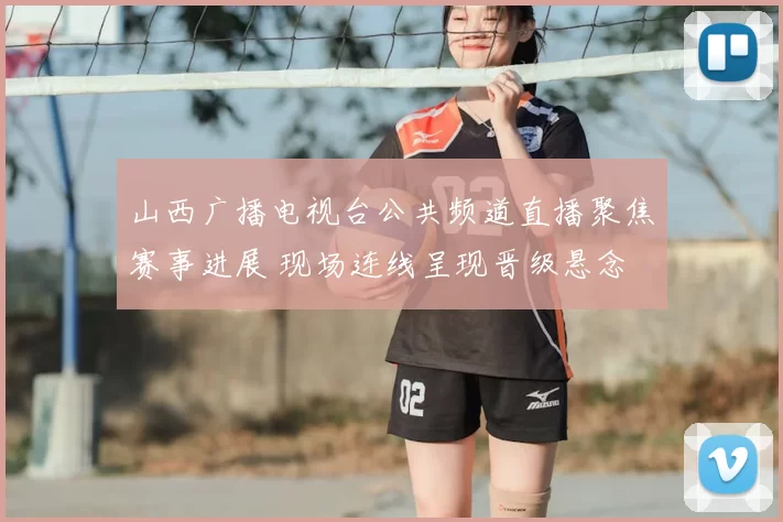 山西广播电视台公共频道直播聚焦赛事进展 现场连线呈现晋级悬念