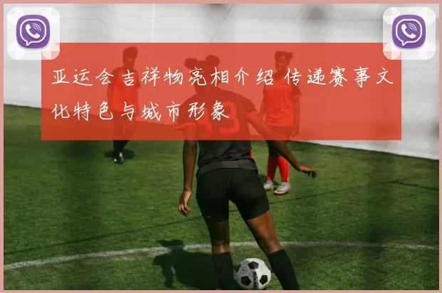 亚运会吉祥物亮相介绍 传递赛事文化特色与城市形象