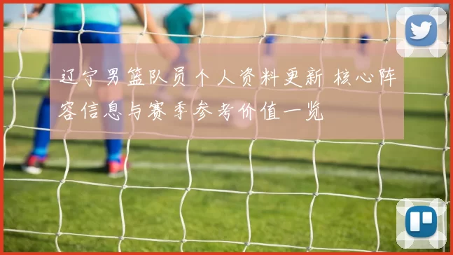 辽宁男篮队员个人资料更新 核心阵容信息与赛季参考价值一览