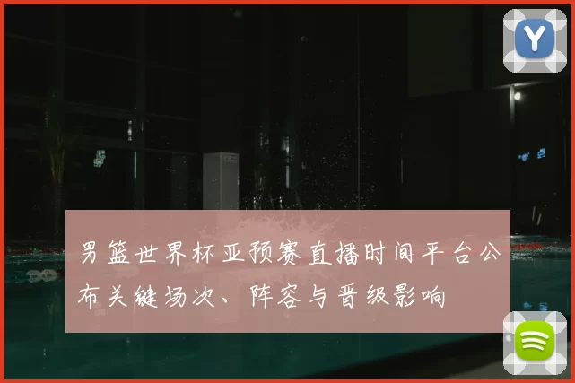 男篮世界杯亚预赛直播时间平台公布关键场次、阵容与晋级影响