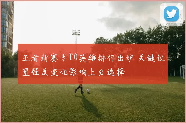 王者新赛季T0英雄排行出炉 关键位置强度变化影响上分选择