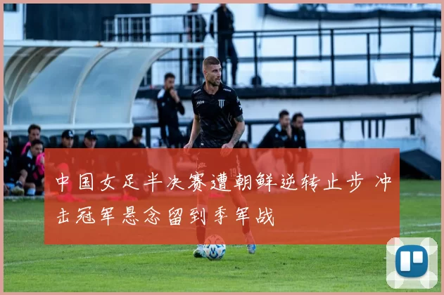 中国女足半决赛遭朝鲜逆转止步 冲击冠军悬念留到季军战