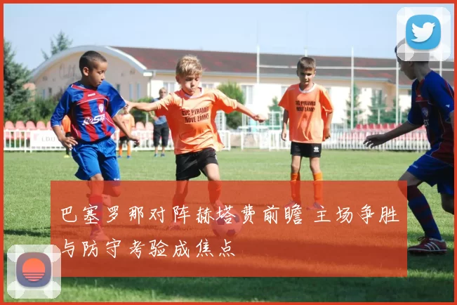 巴塞罗那对阵赫塔费前瞻 主场争胜与防守考验成焦点