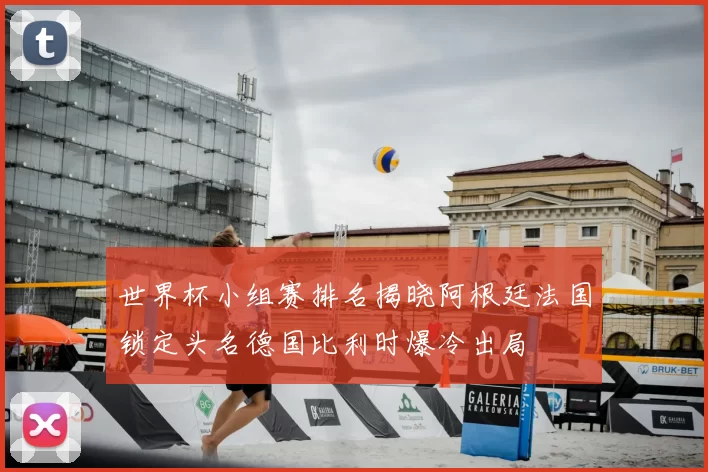 世界杯小组赛排名揭晓阿根廷法国锁定头名德国比利时爆冷出局