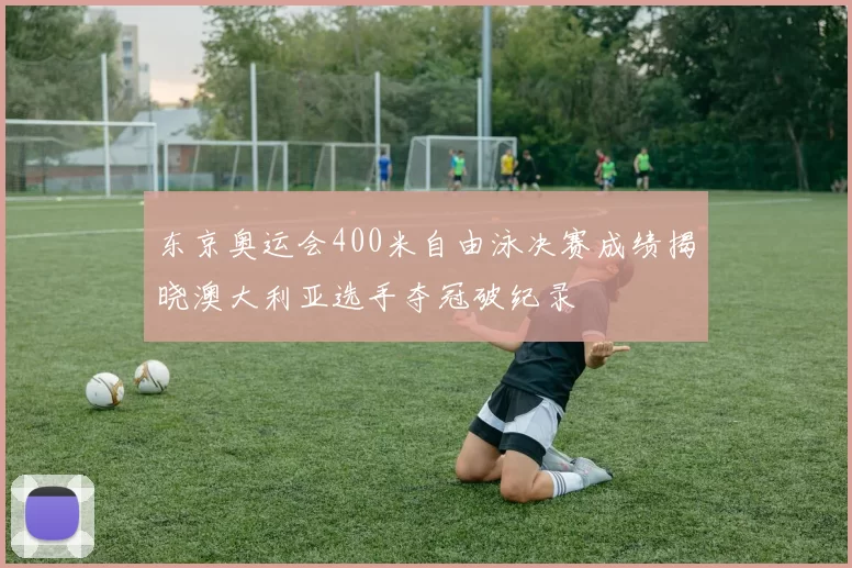东京奥运会400米自由泳决赛成绩揭晓澳大利亚选手夺冠破纪录