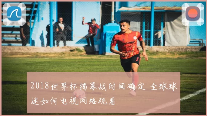 2018世界杯揭幕战时间确定 全球球迷如何电视网络观看
