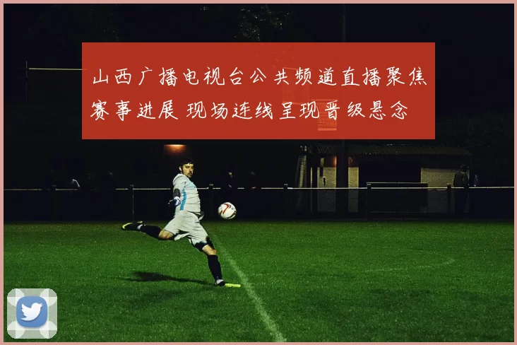山西广播电视台公共频道直播聚焦赛事进展 现场连线呈现晋级悬念
