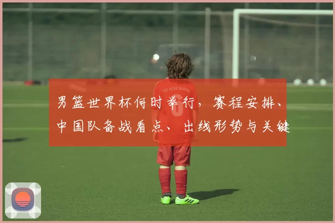 男篮世界杯何时举行，赛程安排、中国队备战看点、出线形势与关键对决