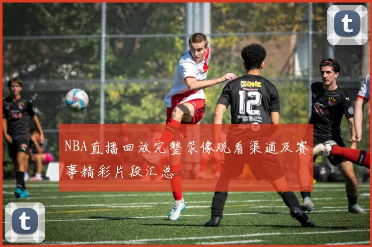 NBA直播回放完整录像观看渠道及赛事精彩片段汇总