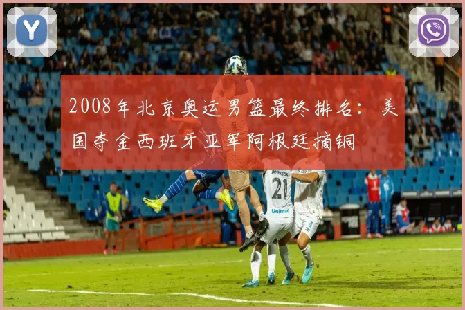 2008年北京奥运男篮最终排名：美国夺金西班牙亚军阿根廷摘铜