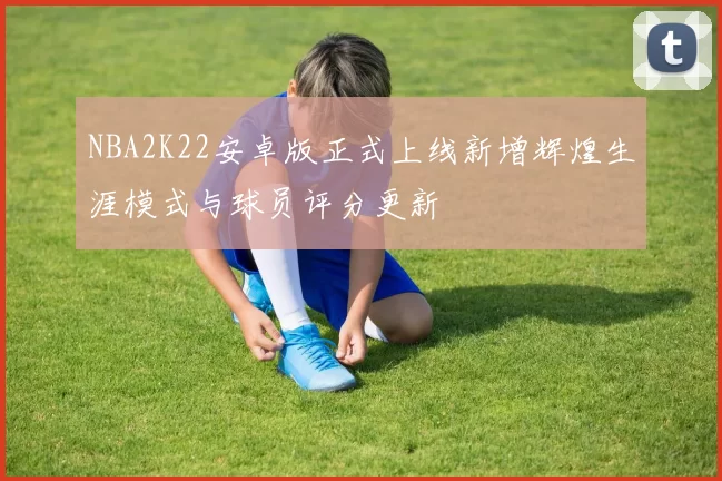 NBA2K22安卓版正式上线新增辉煌生涯模式与球员评分更新