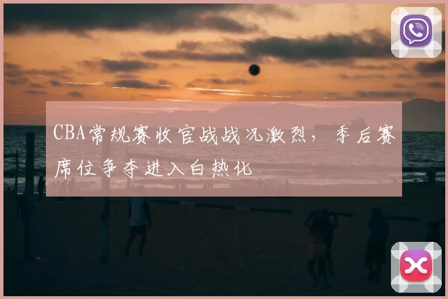 CBA常规赛收官战战况激烈，季后赛席位争夺进入白热化