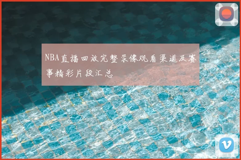 NBA直播回放完整录像观看渠道及赛事精彩片段汇总