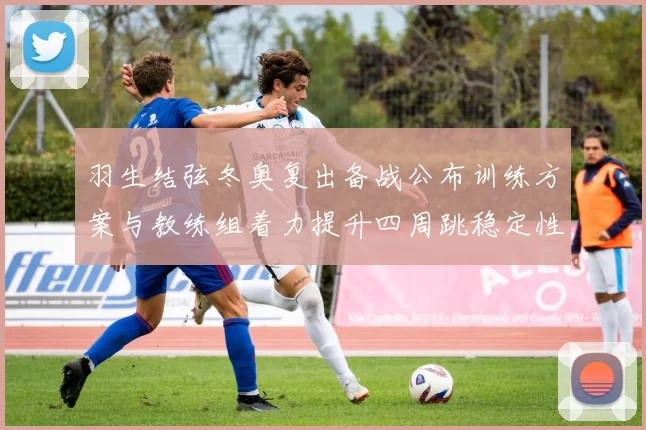 羽生结弦冬奥复出备战公布训练方案与教练组着力提升四周跳稳定性