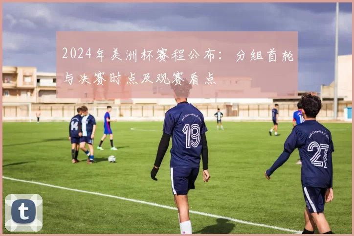 2024年美洲杯赛程公布：分组首轮与决赛时点及观赛看点