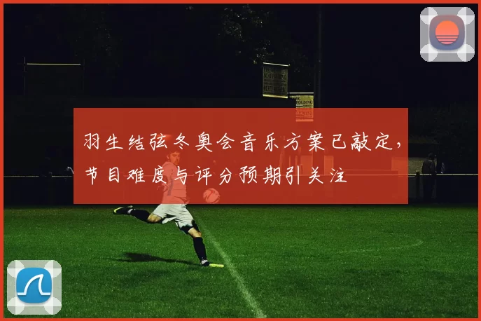 羽生结弦冬奥会音乐方案已敲定，节目难度与评分预期引关注