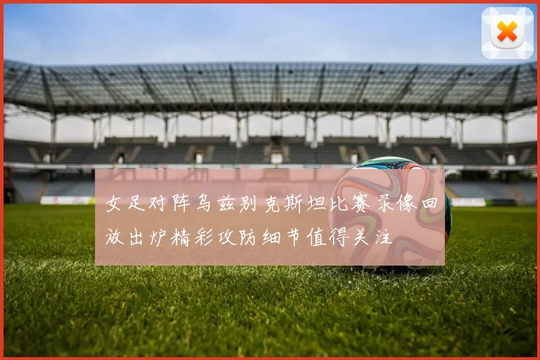 女足对阵乌兹别克斯坦比赛录像回放出炉精彩攻防细节值得关注