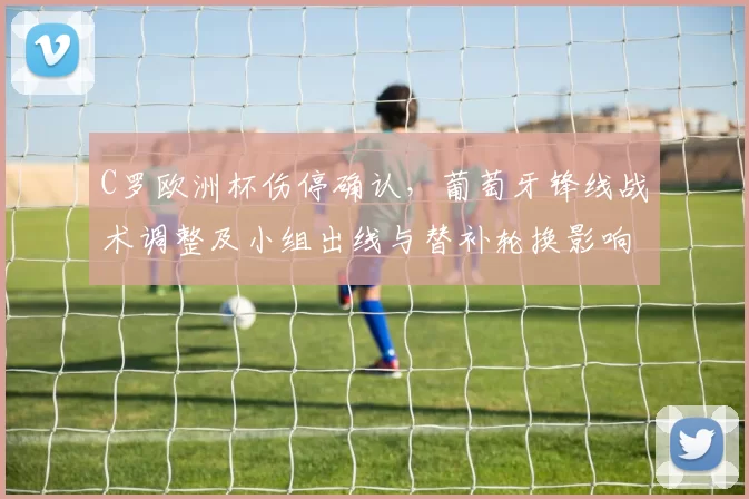 C罗欧洲杯伤停确认，葡萄牙锋线战术调整及小组出线与替补轮换影响