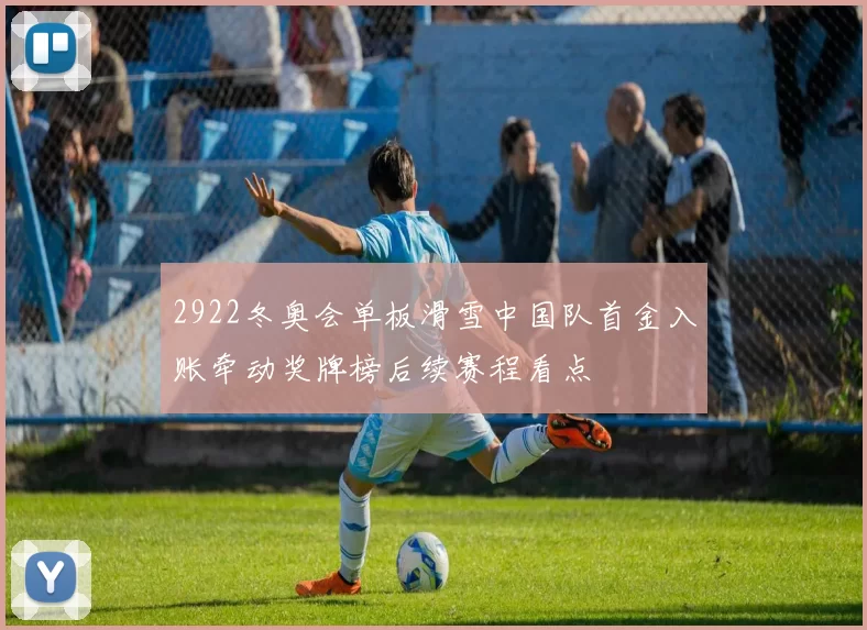 2922冬奥会单板滑雪中国队首金入账牵动奖牌榜后续赛程看点